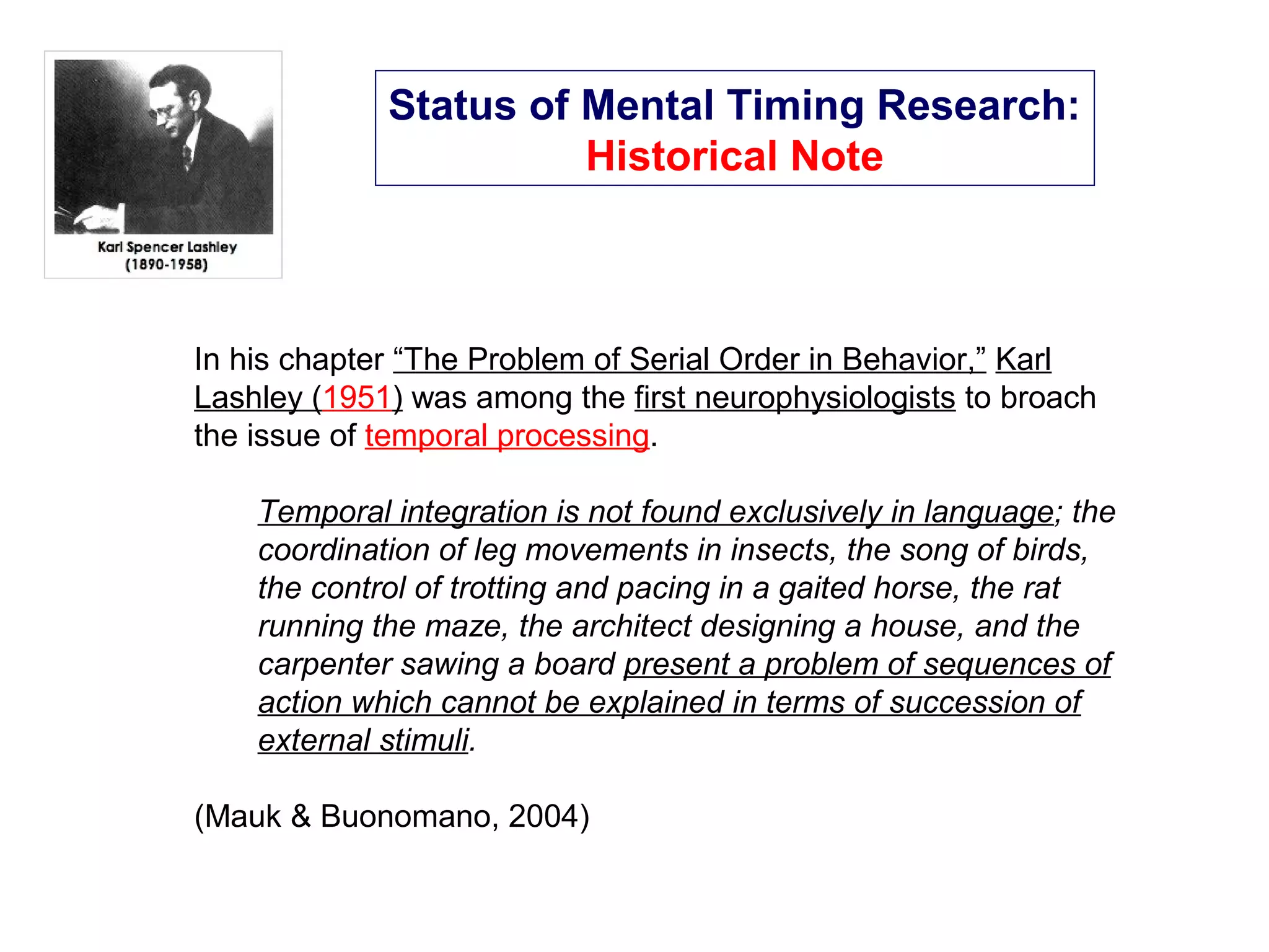 Status of Mental Timing Research:
Historical Note
In his chapter “The Problem of Serial Order in Behavior,” Karl
Lashley (1951) was among the first neurophysiologists to broach
the issue of temporal processing.
Temporal integration is not found exclusively in language; the
coordination of leg movements in insects, the song of birds,
the control of trotting and pacing in a gaited horse, the rat
running the maze, the architect designing a house, and the
carpenter sawing a board present a problem of sequences of
action which cannot be explained in terms of succession of
external stimuli.
(Mauk & Buonomano, 2004)
 