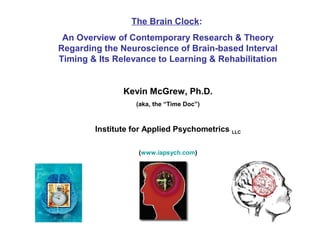 The Brain Clock:
An Overview of Contemporary Research & Theory
Regarding the Neuroscience of Brain-based Interval
Timing & Its Relevance to Learning & Rehabilitation
Kevin McGrew, Ph.D.
(aka, the “Time Doc”)
Institute for Applied Psychometrics LLC
(www.iapsych.com)
 