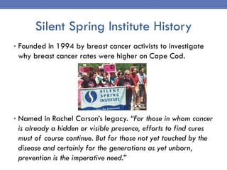 Silent Spring Institute History
• Founded in 1994 by breast cancer activists to investigate
why breast cancer rates were h...