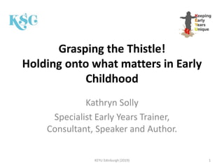 Grasping the Thistle!
Holding onto what matters in Early
Childhood
Kathryn Solly
Specialist Early Years Trainer,
Consultant, Speaker and Author.
KEYU Edinburgh (2019) 1
 