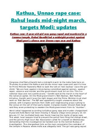 Kathua, Unnao rape case:
Rahul leads mid-night march,
targets Modi; updates
Kathua case: 8-year-old girl was gang-raped and murdered in a
Jammu temple. Rahul Gandhi led a midnight protest against
Modi govt's silence over Unnao rape case and Kathua
Congress chief Rahul Gandhi led a midnight march to the India Gate here on
Thursday to protest the Kathua and Unnao minor rape cases and said it's time
for Prime Minister Narendra Modi to walk the talk on 'beti bachao' (save the girl
child). "We are here against crimes being committed against women, against
rapes, violence and murder and the government must act on this. This is a
national issue and not a political one," Gandhi said at the march in the heart of
the national capital. On the Modi government's 'Beti Bachao, Beti Padhao'
initiative, Gandhi said it was the right slogan and the Prime Minister must start
work on 'Beti Bachao'. The BJP was apparently caught unawares about the
protest, with Congress workers from Delhi and neighbouring areas rushing to
the venue on the call of their party leader. Congress leader Ghulam Nabi Azad
said they were protesting to awaken the Modi government from its "slumber".
Here's what happened according to Kathua gang rape and murder chargesheet:
8-year-old Asifa Bano had been missing in Rasana village since January 10. On
January 17, her mutilated body was found, bearing the marks of gang rape.
This week, local lawyers tried to prevent the police from filing the charge sheet,
and the Jammu High Court Bar Association called for a bandh on Wednesday
demanding that the investigation be handed over to the Central Bureau of
Investigation. The chargesheet lists as the main conspirator the caretaker of
the temple in Rasana where Asifa was allegedly held. The girl was gang-raped
 