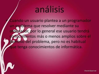 análisis
• Cuando un usuario plantea a un programador
un problema que resolver mediante su
ordenador, por lo general ese usuario tendrá
conocimientos más o menos amplios sobre el
dominio del problema, pero no es habitual
que tenga conocimientos de informática.
 