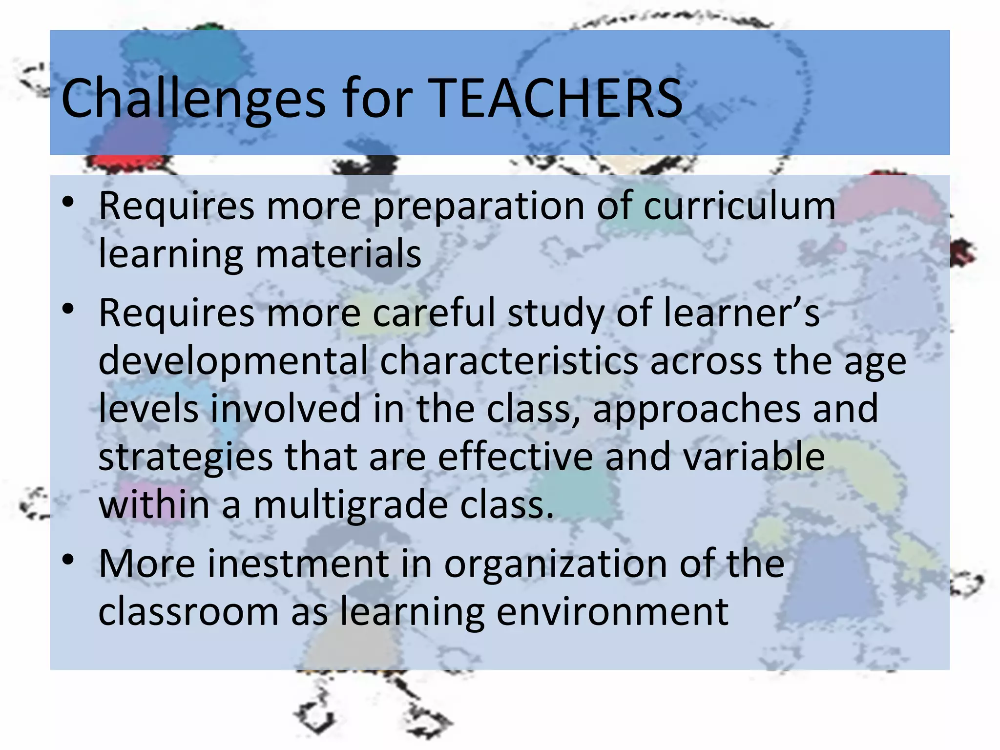 Challenges for TEACHERS
• Requires more preparation of curriculum
learning materials
• Requires more careful study of learner’s
developmental characteristics across the age
levels involved in the class, approaches and
strategies that are effective and variable
within a multigrade class.
• More inestment in organization of the
classroom as learning environment

 