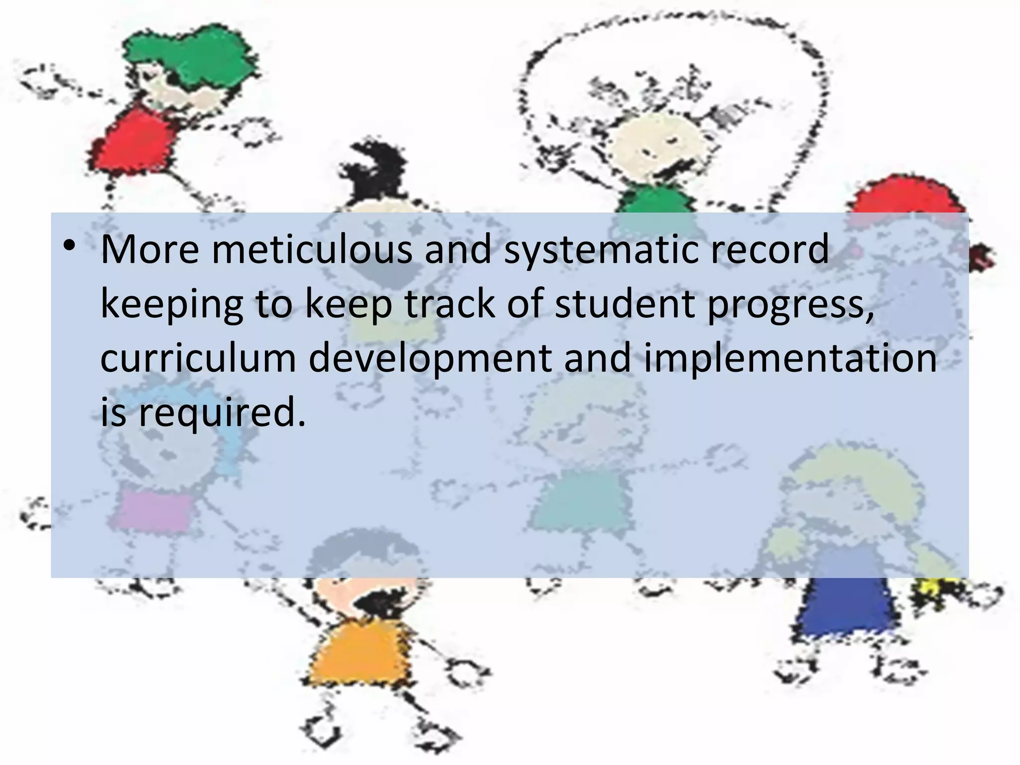 • More meticulous and systematic record
keeping to keep track of student progress,
curriculum development and implementation
is required.

 