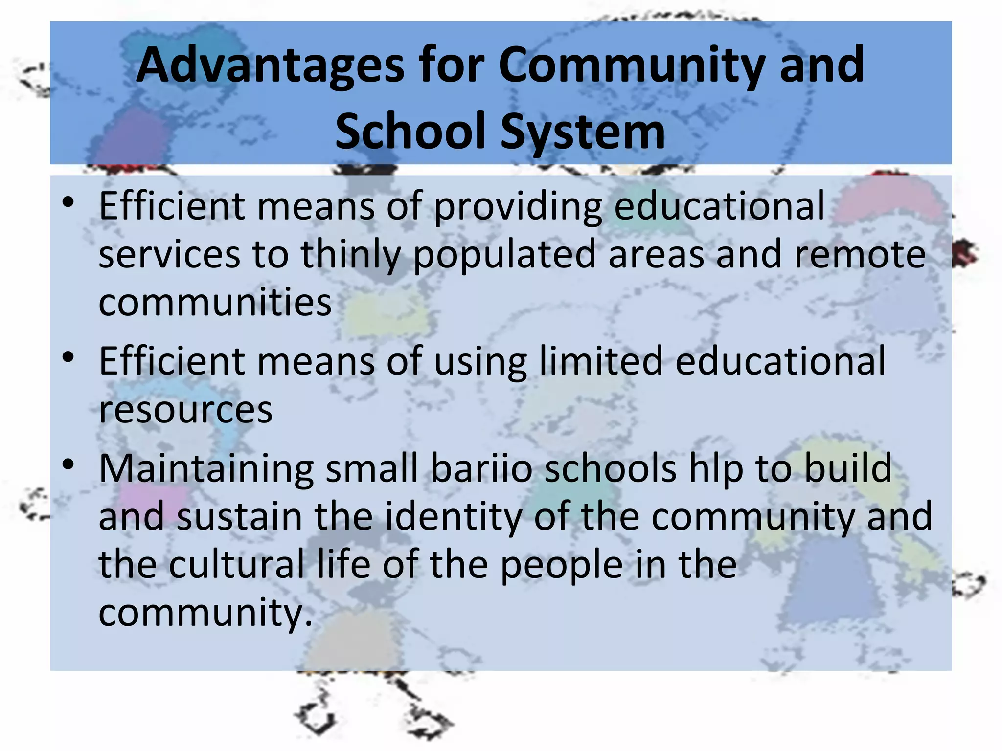 Advantages for Community and
School System
• Efficient means of providing educational
services to thinly populated areas and remote
communities
• Efficient means of using limited educational
resources
• Maintaining small bariio schools hlp to build
and sustain the identity of the community and
the cultural life of the people in the
community.

 
