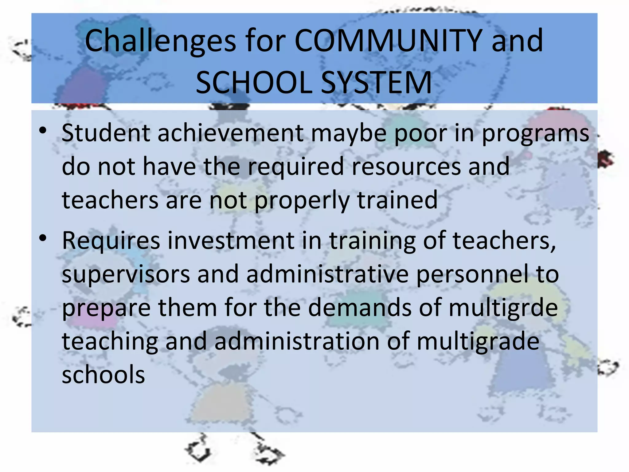 Challenges for COMMUNITY and
SCHOOL SYSTEM
• Student achievement maybe poor in programs
do not have the required resources and
teachers are not properly trained
• Requires investment in training of teachers,
supervisors and administrative personnel to
prepare them for the demands of multigrde
teaching and administration of multigrade
schools

 