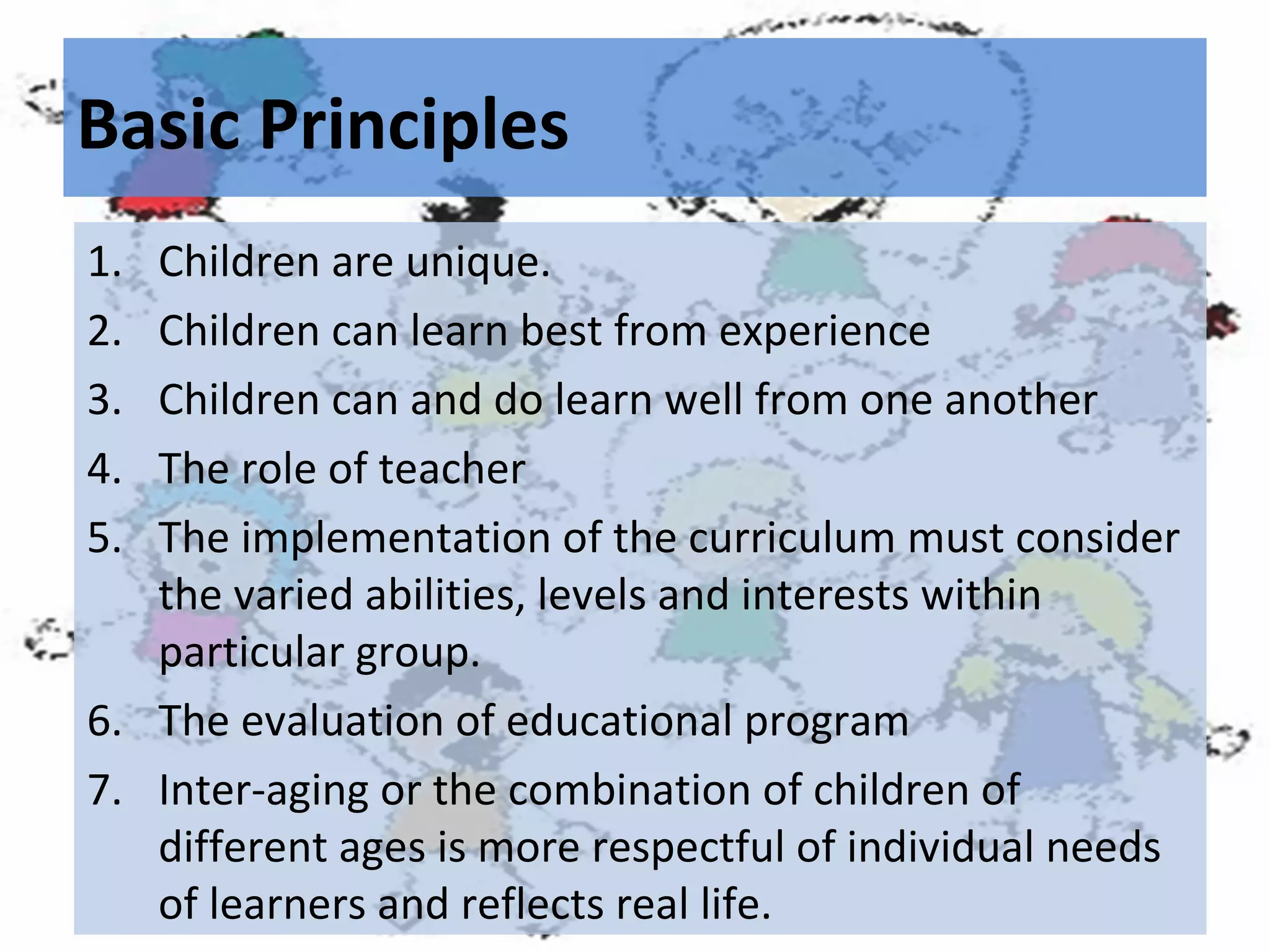 Basic Principles
1.
2.
3.
4.
5.

Children are unique.
Children can learn best from experience
Children can and do learn well from one another
The role of teacher
The implementation of the curriculum must consider
the varied abilities, levels and interests within
particular group.
6. The evaluation of educational program
7. Inter-aging or the combination of children of
different ages is more respectful of individual needs
of learners and reflects real life.

 