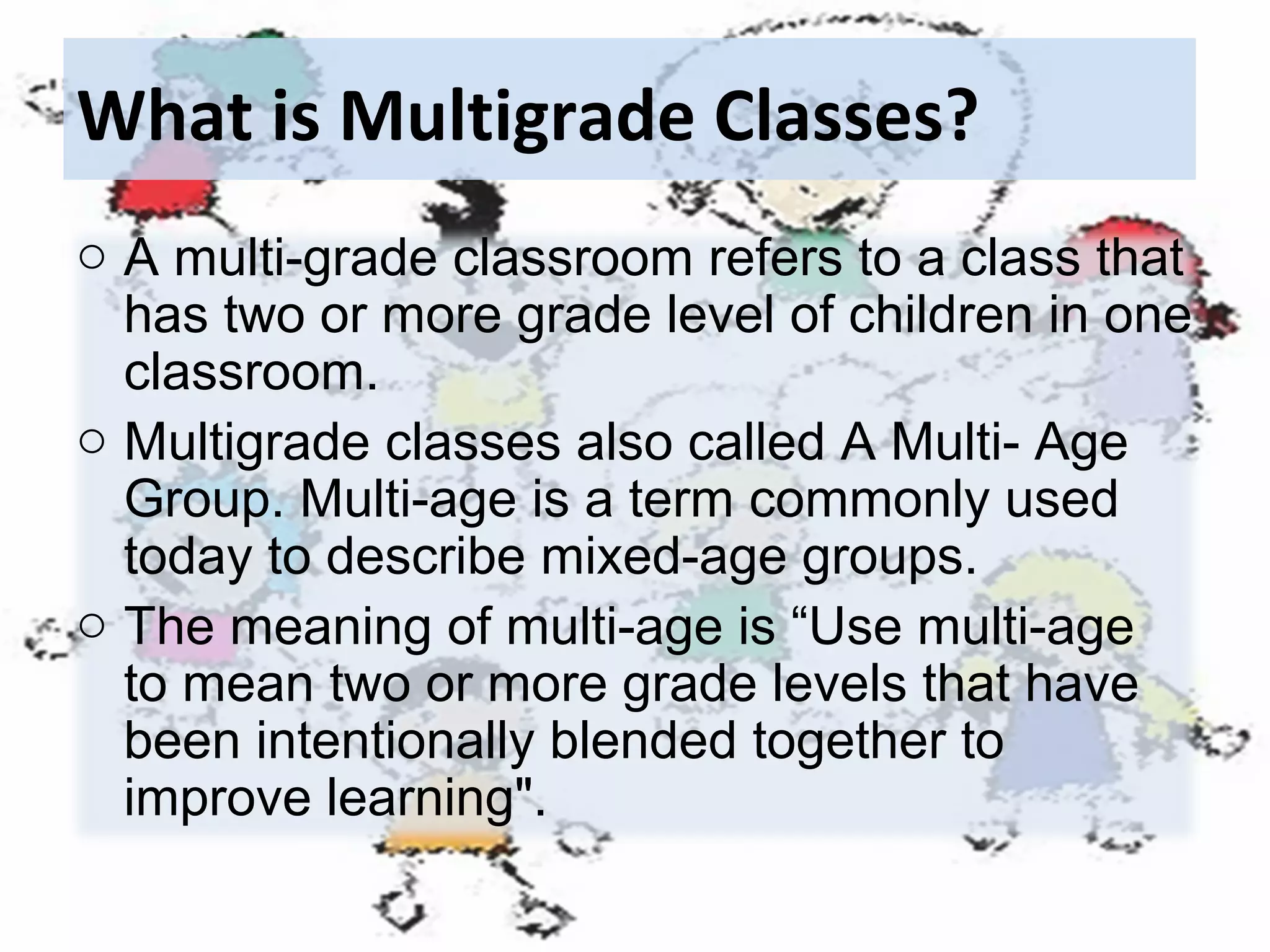 What is Multigrade Classes?
o A multi-grade classroom refers to a class that
has two or more grade level of children in one
classroom.
o Multigrade classes also called A Multi- Age
Group. Multi-age is a term commonly used
today to describe mixed-age groups.
o The meaning of multi-age is “Use multi-age
to mean two or more grade levels that have
been intentionally blended together to
improve learning".

 