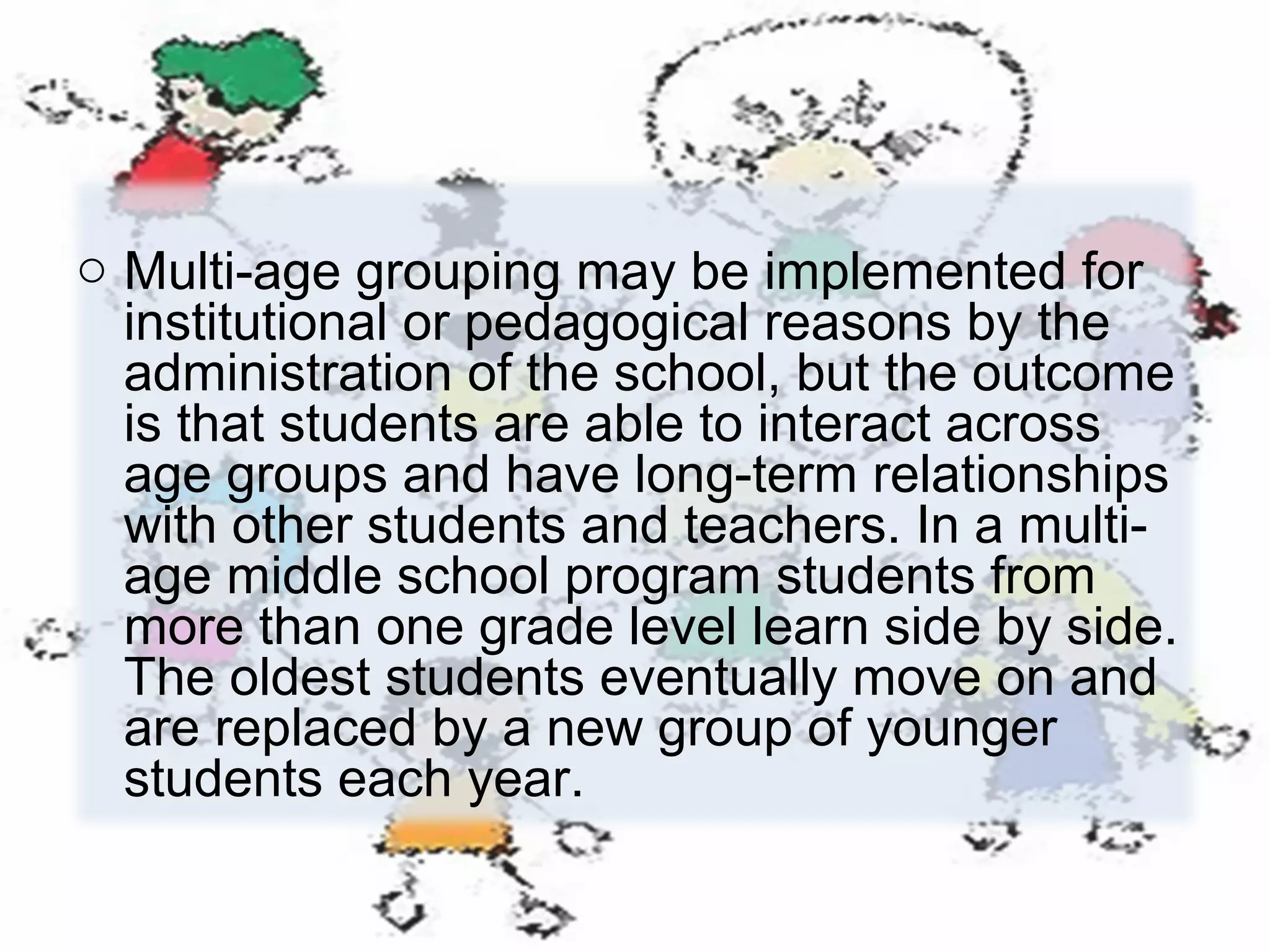 o Multi-age grouping may be implemented for
institutional or pedagogical reasons by the
administration of the school, but the outcome
is that students are able to interact across
age groups and have long-term relationships
with other students and teachers. In a multiage middle school program students from
more than one grade level learn side by side.
The oldest students eventually move on and
are replaced by a new group of younger
students each year.

 