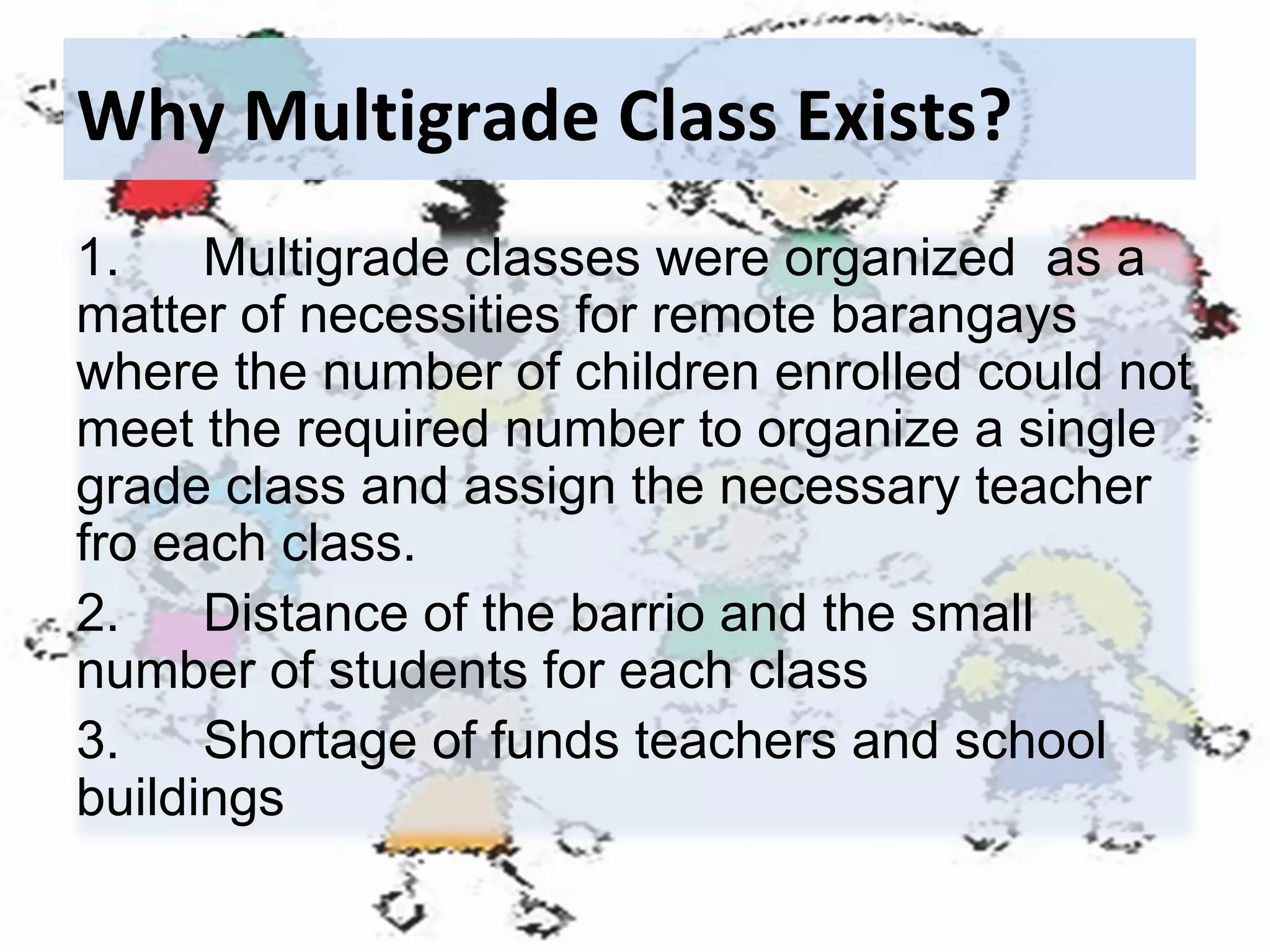 Why Multigrade Class Exists?
1.
Multigrade classes were organized as a
matter of necessities for remote barangays
where the number of children enrolled could not
meet the required number to organize a single
grade class and assign the necessary teacher
fro each class.
2.
Distance of the barrio and the small
number of students for each class
3.
Shortage of funds teachers and school
buildings

 