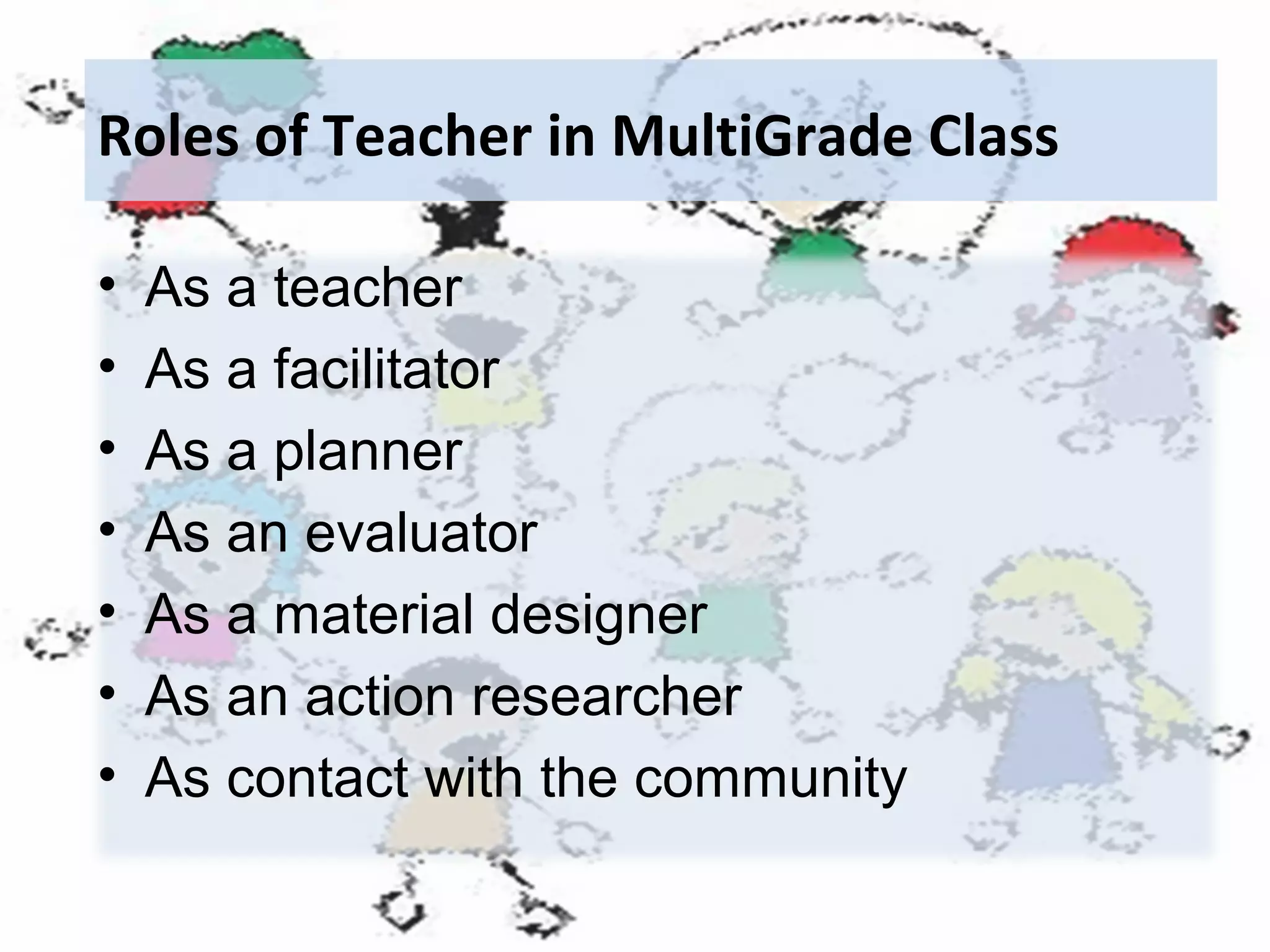 Roles of Teacher in MultiGrade Class
•
•
•
•
•
•
•

As a teacher
As a facilitator
As a planner
As an evaluator
As a material designer
As an action researcher
As contact with the community

 