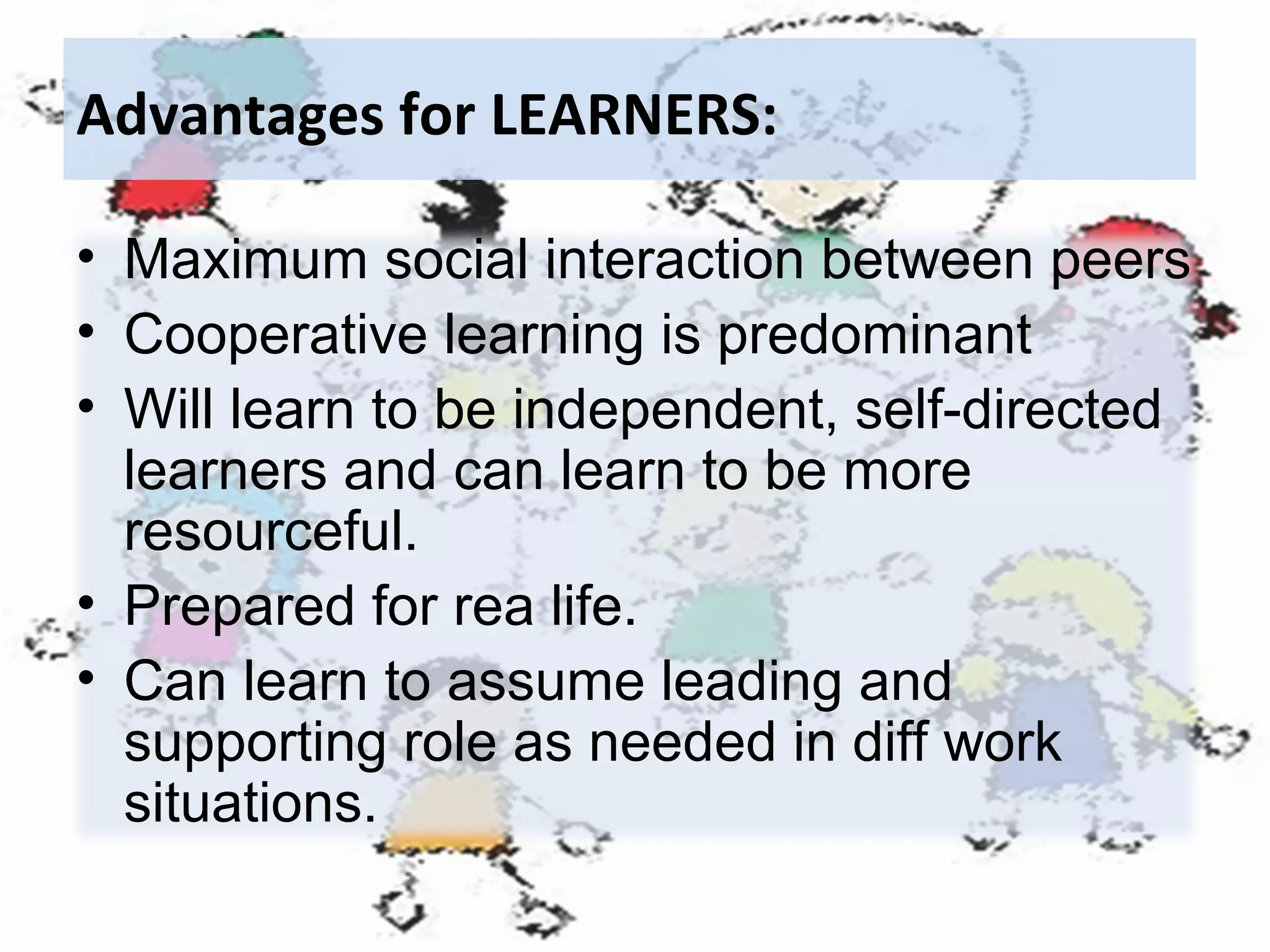 Advantages for LEARNERS:
• Maximum social interaction between peers
• Cooperative learning is predominant
• Will learn to be independent, self-directed
learners and can learn to be more
resourceful.
• Prepared for rea life.
• Can learn to assume leading and
supporting role as needed in diff work
situations.

 