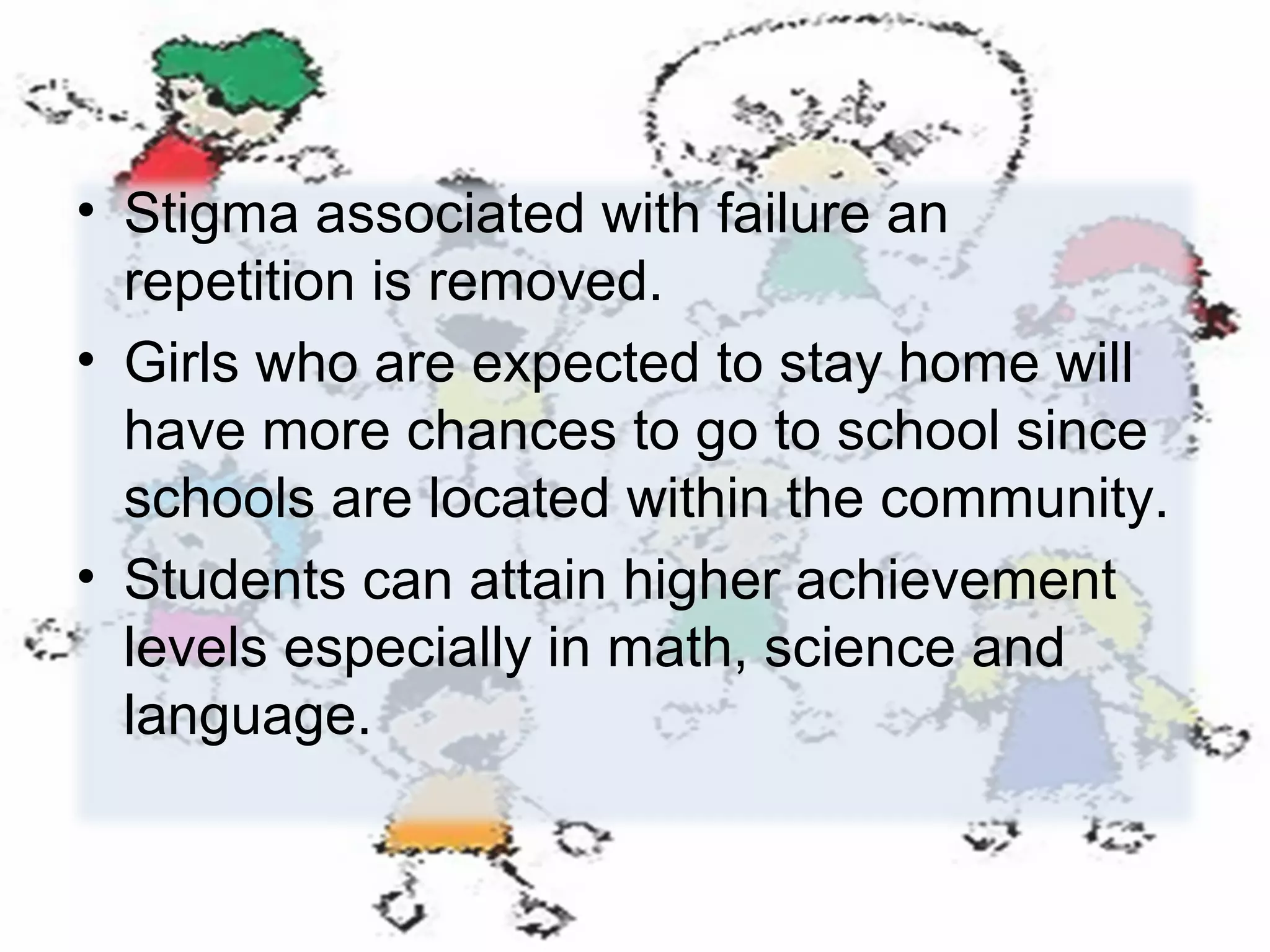 • Stigma associated with failure an
repetition is removed.
• Girls who are expected to stay home will
have more chances to go to school since
schools are located within the community.
• Students can attain higher achievement
levels especially in math, science and
language.

 