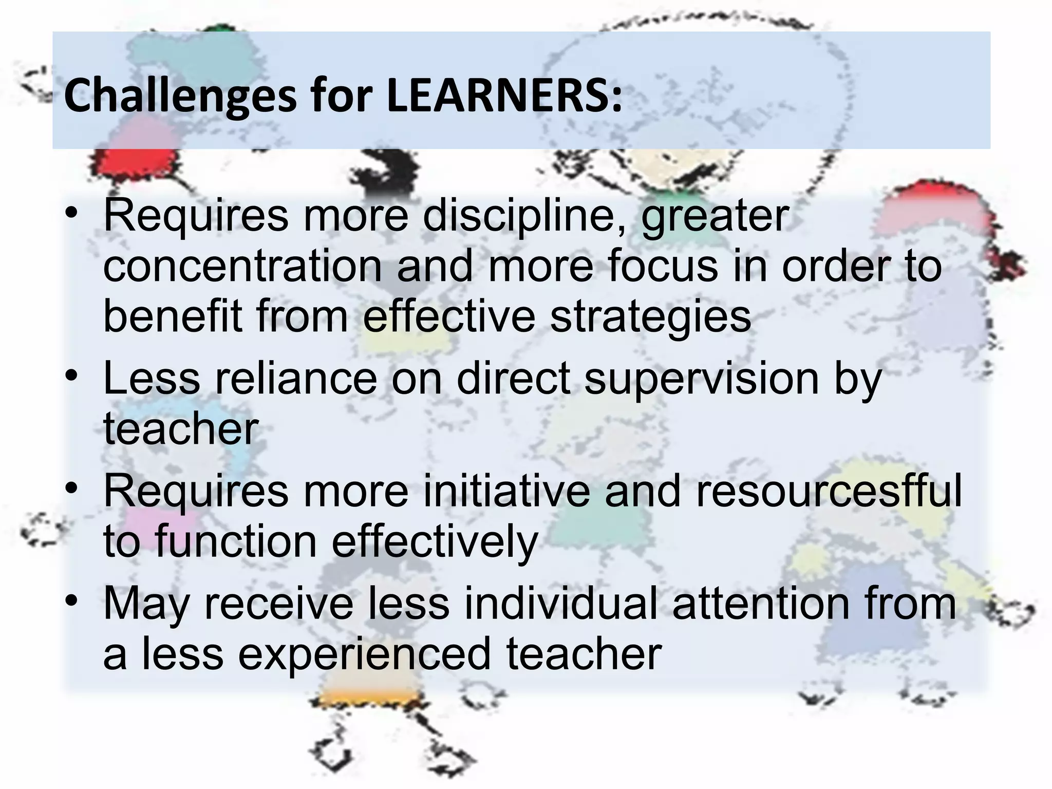 Challenges for LEARNERS:
• Requires more discipline, greater
concentration and more focus in order to
benefit from effective strategies
• Less reliance on direct supervision by
teacher
• Requires more initiative and resourcesfful
to function effectively
• May receive less individual attention from
a less experienced teacher

 
