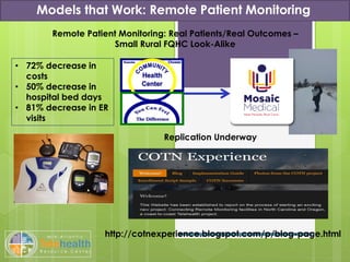 Models that Work: Remote Patient Monitoring
Remote Patient Monitoring: Real Patients/Real Outcomes –
Small Rural FQHC Look-Alike
Replication Underway
http://cotnexperience.blogspot.com/p/blog-page.html
• 72% decrease in
costs
• 50% decrease in
hospital bed days
• 81% decrease in ER
visits
 