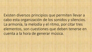 Existen diversos principios que permiten llevar a
cabo esta organización de los sonidos y silencios.
La armonía, la melodía y el ritmo, por citar tres
elementos, son cuestiones que deben tenerse en
cuenta a la hora de generar música.
 