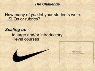The Challenge How many of  you  let your students write SLOs or rubrics? Scaling up -          to large and/or introductory  level courses 
