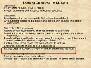 Learning Objectives -  of Students Organization Clearly state relevant  issues or topics Present arguments and evidence in a logical sequence Introduction   Select papers that are appropriate for the topic (coevolution) Give sufficient “set up” to put papers into context with chapter and topic of coevolution Main content of the presentation   Restate questions, problems, or issues addressed by authors Describe methods that were presented, relevant to arguments made about coevolution Provide evidence and/or discuss arguments for or against coevolution in each case, and explain whether it supported claims Explain critical terms (those that were not easy to look up)  Encourage class to challenge and discuss ideas Engage class in activities to help them better understand the topic Conclusions regarding evolution & coevolution Present conclusions and clearly discuss them.  Discuss ideas, issues, and problems in the papers - in terms of text chapter  