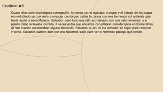 Capítulo #5
Cuatro días duró esa fatigosa navegación, la marea ya no ayudaba a seguir y el trabajo de los bogas
era redoblado ya qué tenía q empujar con largas cañas la canoa con ese tremendo sol ardiente qué
hacia sudar a esos Mulatos. Salvador pasó todo ese rato aco tastado con una calor inmensa, y el
patrón (rata) le llevaba comida, 3 veces al día que era arroz con plátano comida típica en Esmeraldas.
Al rato cuando encontraban alguna hacienda Salvaron o uno de los remaron se bajan para comprar
víveres. Salvador cuando iban por una hacienda salía para ver el hermoso paisaje qué tenían.
 