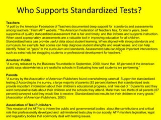 Who Supports Standardized Tests?Teachers“A poll by the American Federation of Teachers documented deep support for  standards and assessments among teachers.” From AFT website, “The American Federation of Teachers has, for many years, been supportive of quality standardized assessment that is fair and timely, and that informs and supports instruction. When used appropriately, assessments are a valuable tool in improving education for all children. Standardized tests can provide useful data about student learning. When aligned with strong standards and curriculum, for example, test scores can help diagnose student strengths and weaknesses, and can help identify “holes” or “gaps” in the curriculum and standards. Assessment data can trigger important interventions such as extra help for struggling students or professional development for teachers.” American Public“A survey released by the Business Roundtable in September, 2000, found that  85 percent of the American public says statewide tests are useful to schools in Evaluating how well students are performing.”Parents“A survey by the Association of American Publishers found overwhelming parental  Support for standardized testing.2 According to the survey, a large majority of parents (83 percent) believe that standardized tests provide important information about their children’s educational progress, and nine out of 10 parents said they  want comparative data about their children and the schools they attend. More than  two thirds of all parents (67 percent) surveyed said they would like to receive  Standardized test results for their children in every grade.” (Association of American Publishers, 2000)Association of Test PublishersThis mission of the ATP is to inform the public and governmental bodies  about the contributions and critical role that professionally developed and  administered tests play in our society. ATP monitors legislative, legal and regulatory bodies that commonly deal with testing issues. 
