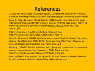 ReferencesAssociation of American Publishers. (2000). Standardized assessment: A primer. Retrieved from http://www.aapschool.org/pdf/Testing%20Primer%20Revised.pdf.Buck, S., Ritter, G., Jensen, N., & Rose, C. (2010, March). Teachers say the most interesting things: An alternative view of testing. Phi Delta Kappan, 91. Retrieved from http://mid-riffs.com/wp-content/uploads/2010/03/Buck-et-al-PDK-article1.pdf.CBS Evening news. Trouble with testing. Retrieved from http://www.cbsnews.com/video/watch/?id=1472157n.Egley, R., & Jones, B. (2004). Rural elementary administrators views of high stakes testing.  Rural Educator, 26(1), 30-39.  Retrieved from http://mid-riffs.com/wp-content/uploads/2010/03/Buck-et-al-PDK-article1.pdfHenning, J. (2006). Teacher leaders at work: Analyzing standardized achievement data to improve instruction. Education, 126(4). Retrieved from http://tccl.rit.albany.edu/knilt/images/0/07/Henning.pdf.Kohn, A.(2000). Standardized testing and its victims. Education Weekly. Retrieved from http://www.alfiekohn.org/teaching/edweek/staiv.htm.