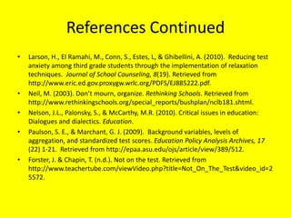 References ContinuedLarson, H., El Ramahi, M., Conn, S., Estes, L, & Ghibellini, A. (2010).  Reducing test anxiety among third grade students through the implementation of relaxation techniques.  Journal of School Counseling, 8(19). Retrieved from http://www.eric.ed.gov.proxygw.wrlc.org/PDFS/EJ885222.pdf.  Neil, M. (2003). Don’t mourn, organize. Rethinking Schools. Retrieved from http://www.rethinkingschools.org/special_reports/bushplan/nclb181.shtml.Nelson, J.L., Palonsky, S., & McCarthy, M.R. (2010). Critical issues in education: Dialogues and dialectics. Education. Paulson, S. E., & Marchant, G. J. (2009).  Background variables, levels of aggregation, and standardized test scores. Education Policy Analysis Archives, 17 (22) 1-21.  Retrieved from http://epaa.asu.edu/ojs/article/view/389/512.Forster, J. & Chapin, T. (n.d.). Not on the test. Retrieved from http://www.teachertube.com/viewVideo.php?title=Not_On_The_Test&video_id=25572.