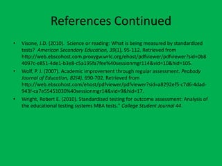 References ContinuedVisone, J.D. (2010).  Science or reading: What is being measured by standardized tests?  American Secondary Education, 39(1), 95-112. Retrieved from http://web.ebscohost.com.proxygw.wrlc.org/ehost/pdfviewer/pdfviewer?sid=0b84097c-e851-4de1-b3e8-c5a195fa7fee%40sessionmgr114&vid=10&hid=105.Wolf, P. J. (2007). Academic improvement through regular assessment. Peabody Journal of Education, 82(4), 690-702. Retrieved from http://web.ebscohost.com/ehost/pdfviewer/pdfviewer?sid=a8292ef5-c7d6-4dad-943f-ca7e55451030%40sessionmgr14&vid=9&hid=17.Wright, Robert E. (2010). Standardized testing for outcome assessment: Analysis of the educational testing systems MBA tests." College Student Journal44. 