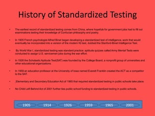 History of Standardized TestingThe earliest record of standardized testing comes from China, where hopefuls for government jobs had to fill out examinations testing their knowledge of Confucian philosophy and poetry.In 1905 French psychologist Alfred Binet began developing a standardized test of intelligence, work that would eventually be incorporated into a version of the modern IQ test, dubbed the Stanford-Binet Intelligence Test.  By World War I, standardized testing was standard practice: aptitude quizzes called Army Mental Tests were conducted to assign U.S. servicemen jobs during the war effort.In 1926 the Scholastic Aptitude Test(SAT) was founded by the College Board, a nonprofit group of universities and other educational organizations. In 1959 an education professor at the University of Iowa named Everett Franklin created the ACT as a competitor to the SAT.Elementary and Secondary Education Act of 1965 that required standardized testing in public schools take place.No Child Left Behind Act of 2001 further ties public school funding to standardized testing in public schools.191419261959196520011905