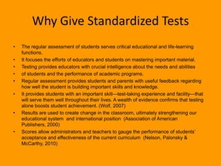 Why Give Standardized TestsThe regular assessment of students serves critical educational and life-learning functions. It focuses the efforts of educators and students on mastering important material. Testing provides educators with crucial intelligence about the needs and abilitiesof students and the performance of academic programs. Regular assessment provides students and parents with useful feedback regarding how well the student is building important skills and knowledge. It provides students with an important skill—test-taking experience and facility—that will serve them well throughout their lives. A wealth of evidence confirms that testing alone boosts student achievement. (Wolf, 2007)Results are used to create change in the classroom, ultimately strengthening our educational system  and international position  (Association of American Publishers, 2000)Scores allow administrators and teachers to gauge the performance of students’ acceptance and effectiveness of the current curriculum  (Nelson, Palonsky & McCarthy, 2010)