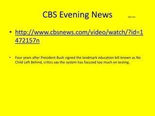 CBS Evening News http://www.cbsnews.com/video/watch/?id=1472157nFour years after President Bush signed the landmark education bill known as No Child Left Behind, critics say the system has focused too much on testing.
