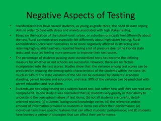 Negative Aspects of TestingStandardized tests have caused students, as young as grade three, the need to learn coping skills in order to deal with stress and anxiety associated with high stakes testing.Based on the location of the school-rural, urban, or suburban-principals feel differently about the test. Rural administrators especially felt differently about high stakes testing. Rural administrators perceived themselves to be more negatively affected in attracting and retaining high-quality teachers; reported feeling a lot of pressure due to the Florida state tests; and reported feeling more pressure to improve their test scores.The percentage of students passing state standardized tests has become the defining measure for whether or not schools are successful. However, there are no factors incorporated into the test scores. Studies show that  the variance among test scores can be predicted by knowing the demographic characteristics of the students within the state. As much as 94% of the state variation of the SAT can be explained by students’ academic standing, parent income and education, and race. 90% of the variance can be predicted with parent education and race alone. Students are not being testing on a subject based test, but rather how well they can read and comprehend. In one study it was concluded that (a) students vary greatly in their ability to understand the conceptual nature of test items; (b) not all students are careful, detail-oriented readers; (c) students’ background knowledge varies; (d) the relevance and/or amount of information provided to students in items can affect their performance; (e) individual items have specific features that can affect students’ performance; and (f) students have learned a variety of strategies that can affect their performance. 