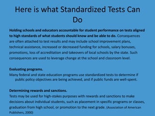 Here is what Standardized Tests Can DoHolding schools and educators accountable for student performance on tests alignedto high standards of what students should know and be able to do. Consequencesare often attached to test results and may include school improvement plans,technical assistance, increased or decreased funding for schools, salary bonuses,promotions, loss of accreditation and takeovers of local schools by the state. Suchconsequences are used to leverage change at the school and classroom level.Evaluating programs. Many federal and state education programs use standardized tests to determine if  public policy objectives are being achieved, and if public funds are well-spent.Determining rewards and sanctions. Tests may be used for high-stakes purposes with rewards and sanctions to makedecisions about individual students, such as placement in specific programs or classes,graduation from high school, or promotion to the next grade. (Association of AmericanPublishers, 2000)