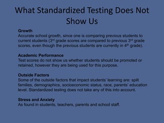 What Standardized Testing Does Not Show UsGrowthAccurate school growth, since one is comparing previous students to current students (3rd grade scores are compared to previous 3rd grade scores, even though the previous students are currently in 4th grade).Academic PerformanceTest scores do not show us whether students should be promoted or retained, however they are being used for this purpose. Outside Factors Some of the outside factors that impact students’ learning are: spilt families, demographics, socioeconomic status, race, parents’ education level. Standardized testing does not take any of this into account.Stress and Anxiety As found in students, teachers, parents and school staff.