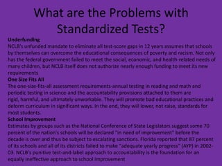 What are the Problems with Standardized Tests?UnderfundingNCLB's unfunded mandate to eliminate all test-score gaps in 12 years assumes that schools by themselves can overcome the educational consequences of poverty and racism. Not only has the federal government failed to meet the social, economic, and health-related needs of many children, but NCLB itself does not authorize nearly enough funding to meet its new requirementsOne Size Fits AllThe one-size-fits-all assessment requirements-annual testing in reading and math and periodic testing in science-and the accountability provisions attached to them are rigid, harmful, and ultimately unworkable. They will promote bad educational practices and deform curriculum in significant ways. In the end, they will lower, not raise, standards for most students.School ImprovementEstimates by groups such as the National Conference of State Legislators suggest some 70 percent of the nation's schools will be declared "in need of improvement" before the decade is over and thus be subject to escalating sanctions. Florida reported that 87 percent of its schools and all of its districts failed to make "adequate yearly progress" (AYP) in 2002-03. NCLB's punitive test-and-label approach to accountability is the foundation for an equally ineffective approach to school improvement