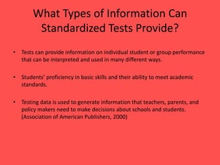 What Types of Information CanStandardized Tests Provide? Tests can provide information on individual student or group performance that can be interpreted and used in many different ways. Students’ proficiency in basic skills and their ability to meet academic standards.Testing data is used to generate information that teachers, parents, and policy makers need to make decisions about schools and students. (Association of American Publishers, 2000)