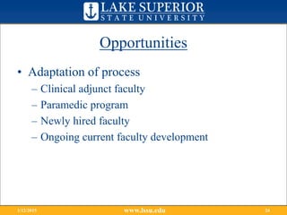 Opportunities
• Adaptation of process
– Clinical adjunct faculty
– Paramedic program
– Newly hired faculty
– Ongoing current faculty development
www.lssu.edu1/12/2015 24
 