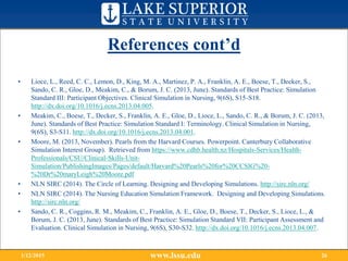 References cont’d
• Lioce, L., Reed, C. C., Lemon, D., King, M. A., Martinez, P. A., Franklin, A. E., Boese, T., Decker, S.,
Sando, C. R., Gloe, D., Meakim, C., & Borum, J. C. (2013, June). Standards of Best Practice: Simulation
Standard III: Participant Objectives. Clinical Simulation in Nursing, 9(6S), S15-S18.
http://dx.doi.org/10.1016/j.ecns.2013.04.005.
• Meakim, C., Boese, T., Decker, S., Franklin, A. E., Gloe, D., Lioce, L., Sando, C. R., & Borum, J. C. (2013,
June). Standards of Best Practice: Simulation Standard I: Terminology. Clinical Simulation in Nursing,
9(6S), S3-S11. http://dx.doi.org/10.1016/j.ecns.2013.04.001.
• Moore, M. (2013, November). Pearls from the Harvard Courses. Powerpoint. Canterbury Collaborative
Simulation Interest Group). Retrieved from https://www.cdhb.health.nz/Hospitals-Services/Health-
Professionals/CSU/Clinical-Skills-Unit-
Simulation/PublishingImages/Pages/default/Harvard%20Pearls%20for%20CCSIG%20-
%20Dr%20maryLeigh%20Moore.pdf
• NLN SIRC (2014). The Circle of Learning. Designing and Developing Simulations. http://sirc.nln.org/
• NLN SIRC (2014). The Nursing Education Simulation Framework. Designing and Developing Simulations.
http://sirc.nln.org/
• Sando, C. R., Coggins, R. M., Meakim, C., Franklin, A. E., Gloe, D., Boese, T., Decker, S., Lioce, L., &
Borum, J. C. (2013, June). Standards of Best Practice: Simulation Standard VII: Participant Assessment and
Evaluation. Clinical Simulation in Nursing, 9(6S), S30-S32. http://dx.doi.org/10.1016/j.ecns.2013.04.007.
www.lssu.edu1/12/2015 26
 