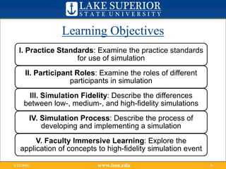 Learning Objectives
www.lssu.edu1/12/2015 6
I. Practice Standards: Examine the practice standards
for use of simulation
II. Participant Roles: Examine the roles of different
participants in simulation
III. Simulation Fidelity: Describe the differences
between low-, medium-, and high-fidelity simulations
IV. Simulation Process: Describe the process of
developing and implementing a simulation
V. Faculty Immersive Learning: Explore the
application of concepts to high-fidelity simulation event
 