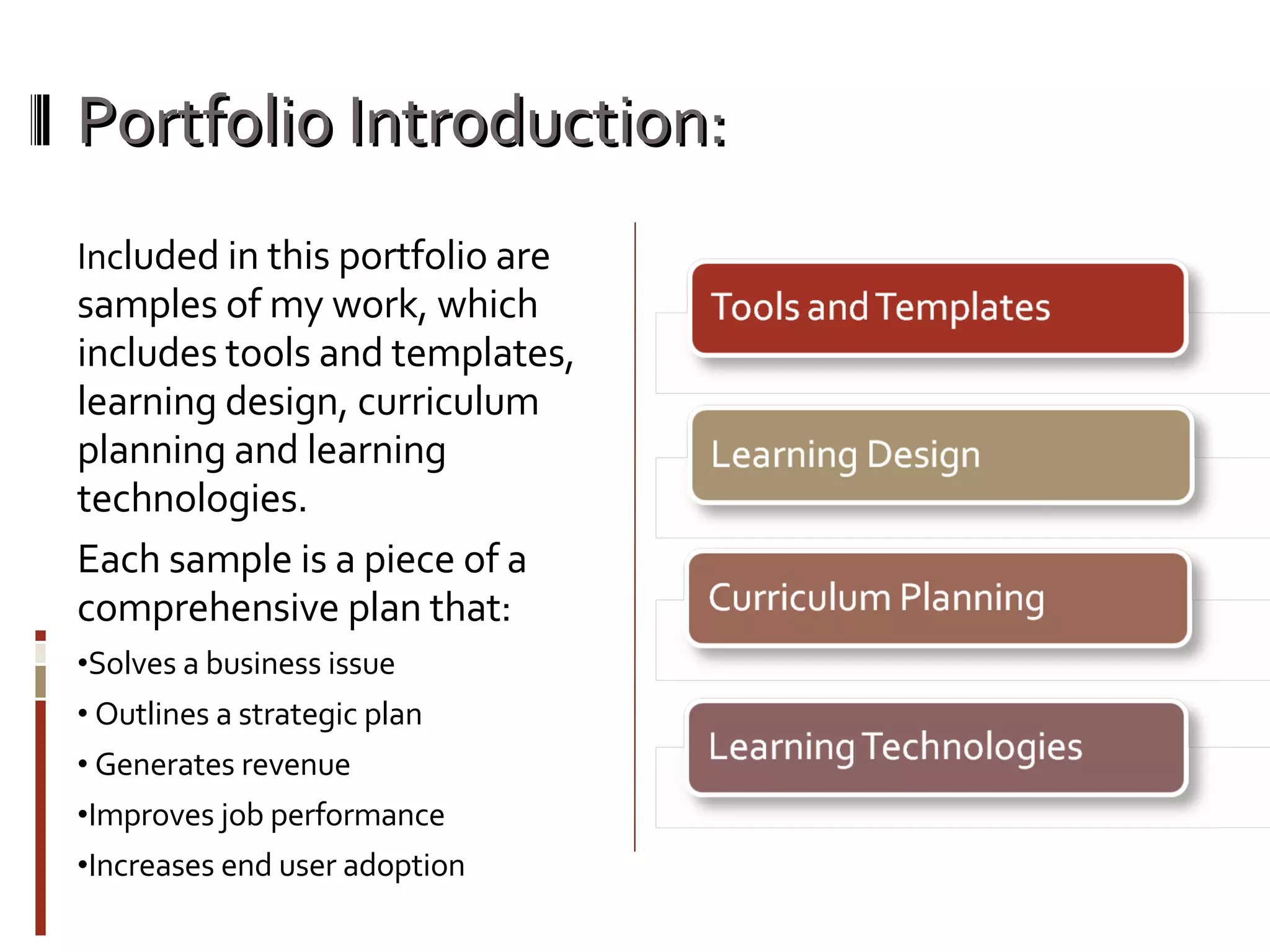 Portfolio Introduction: Inc luded in this portfolio are samples of my work, which includes tools and templates, learning design, curriculum planning and learning technologies. Each sample is a piece of a comprehensive plan that: Solves a business issue Outlines a strategic plan Generates revenue Improves job performance Increases end user adoption