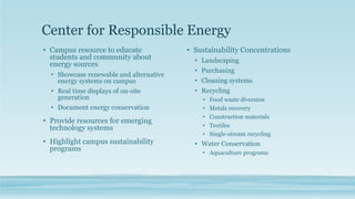 Center for Responsible Energy
• Campus resource to educate
students and community about
energy sources
• Showcase renewable and alternative
energy systems on campus
• Real time displays of on-site
generation
• Document energy conservation
• Provide resources for emerging
technology systems
• Highlight campus sustainability
programs
• Sustainability Concentrations
• Landscaping
• Purchasing
• Cleaning systems
• Recycling
• Food waste diversion
• Metals recovery
• Construction materials
• Textiles
• Single-stream recycling
• Water Conservation
• Aquaculture programs
 