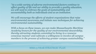 “As a wide variety of adverse environmental factors continue to
affect quality of life and our ability to provide a quality education,
we will need to embrace the goals of sustainability and
accountability both as individuals and as an institution.
We will encourage the efforts of student organizations that raise
environmental awareness and initiate new techniques for achieving
environmental sustainability.
With a focus on these issues, we can make Massachusetts Maritime
Academy known for the quality of our environmental stewardship,
thereby attracting students committed to living in a resource
conscious manner and cultivate a willingness to involve all campus
members in the process of achieving greater campus sustainability.”
MMA 5-YEAR STRATEGIC PLAN
 
