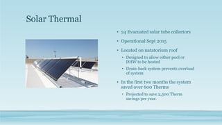 Solar Thermal
• 24 Evacuated solar tube collectors
• Operational Sept 2015
• Located on natatorium roof
• Designed to allow either pool or
DHW to be heated
• Drain-back system prevents overload
of system
• In the first two months the system
saved over 600 Therms
• Projected to save 2,500 Therm
savings per year.
 