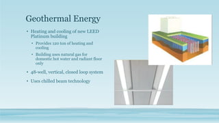 Geothermal Energy
• Heating and cooling of new LEED
Platinum building
• Provides 120 ton of heating and
cooling
• Building uses natural gas for
domestic hot water and radiant floor
only
• 48-well, vertical, closed loop system
• Uses chilled beam technology
 