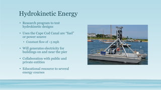 Hydrokinetic Energy
• Research program to test
hydrokinetic designs
• Uses the Cape Cod Canal are “fuel”
or power source
• Constant flow of ~5 mph
• Will generates electricity for
buildings on and near the pier
• Collaboration with public and
private entities
• Educational resource to several
energy courses
 