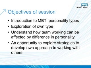 Objectives of session
• Introduction to MBTI personality types
• Exploration of own type
• Understand how team working can be
affected by difference in personality
• An opportunity to explore strategies to
develop own approach to working with
others.
 