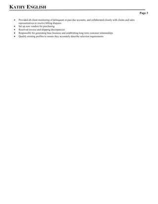 KATHY ENGLISH
Page 3
? Provided all client monitoring of delinquent or past due accounts, and collaborated closely with clients and sales
representatives to resolve billing disputes
? Set up new vendors for purchasing
? Resolved invoice and shipping discrepancies
? Responsible for generating base business and establishing long term customer relationships
? Qualify existing profiles to ensure they accurately describe selection requirements
 