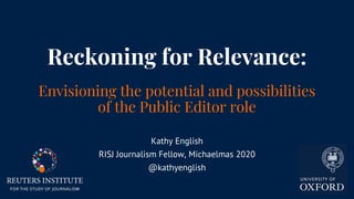 Reckoning for Relevance:
Envisioning the potential and possibilities
of the Public Editor role
Kathy English
RISJ Journalism Fellow, Michaelmas 2020
@kathyenglish
 