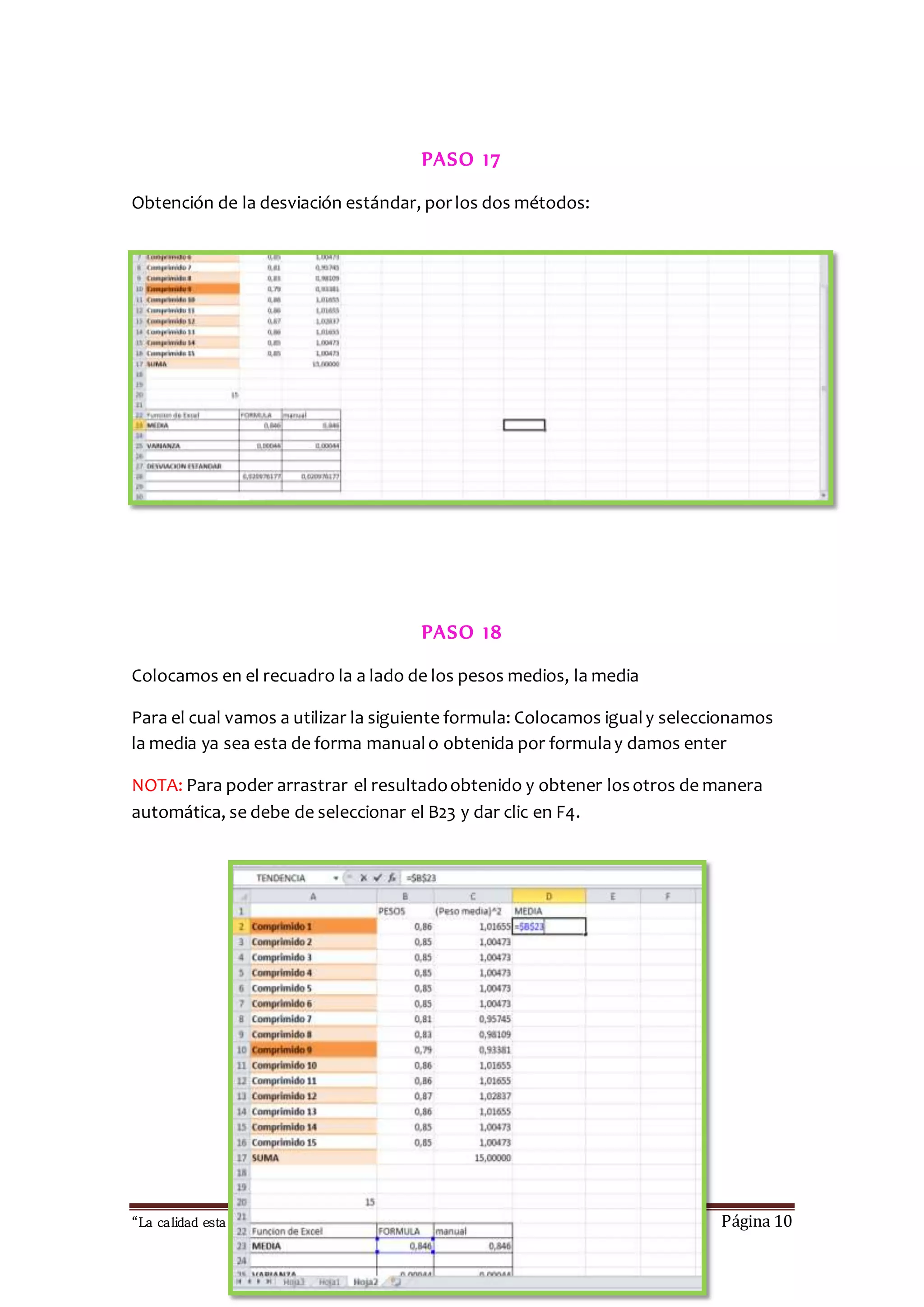 PASO 17 
Obtención de la desviación estándar, por los dos métodos: 
PASO 18 
Colocamos en el recuadro la a lado de los pesos medios, la media 
Para el cual vamos a utilizar la siguiente formula: Colocamos igual y seleccionamos 
la media ya sea esta de forma manual o obtenida por formula y damos enter 
NOTA: Para poder arrastrar el resultado obtenido y obtener los otros de manera 
automática, se debe de seleccionar el B23 y dar clic en F4. 
“La calidad esta en ti, no dejes que otros sufran las consecuencias “ Página 10 
 
