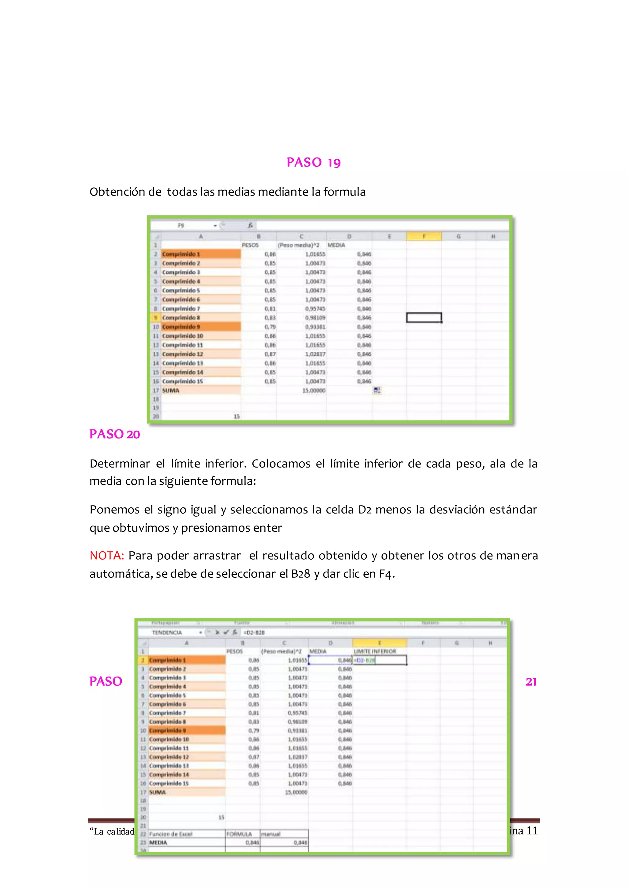 PASO 19 
Obtención de todas las medias mediante la formula 
PASO 20 
Determinar el límite inferior. Colocamos el límite inferior de cada peso, ala de la 
media con la siguiente formula: 
Ponemos el signo igual y seleccionamos la celda D2 menos la desviación estándar 
que obtuvimos y presionamos enter 
NOTA: Para poder arrastrar el resultado obtenido y obtener los otros de manera 
automática, se debe de seleccionar el B28 y dar clic en F4. 
PASO 21 
“La calidad esta en ti, no dejes que otros sufran las consecuencias “ Página 11 
 