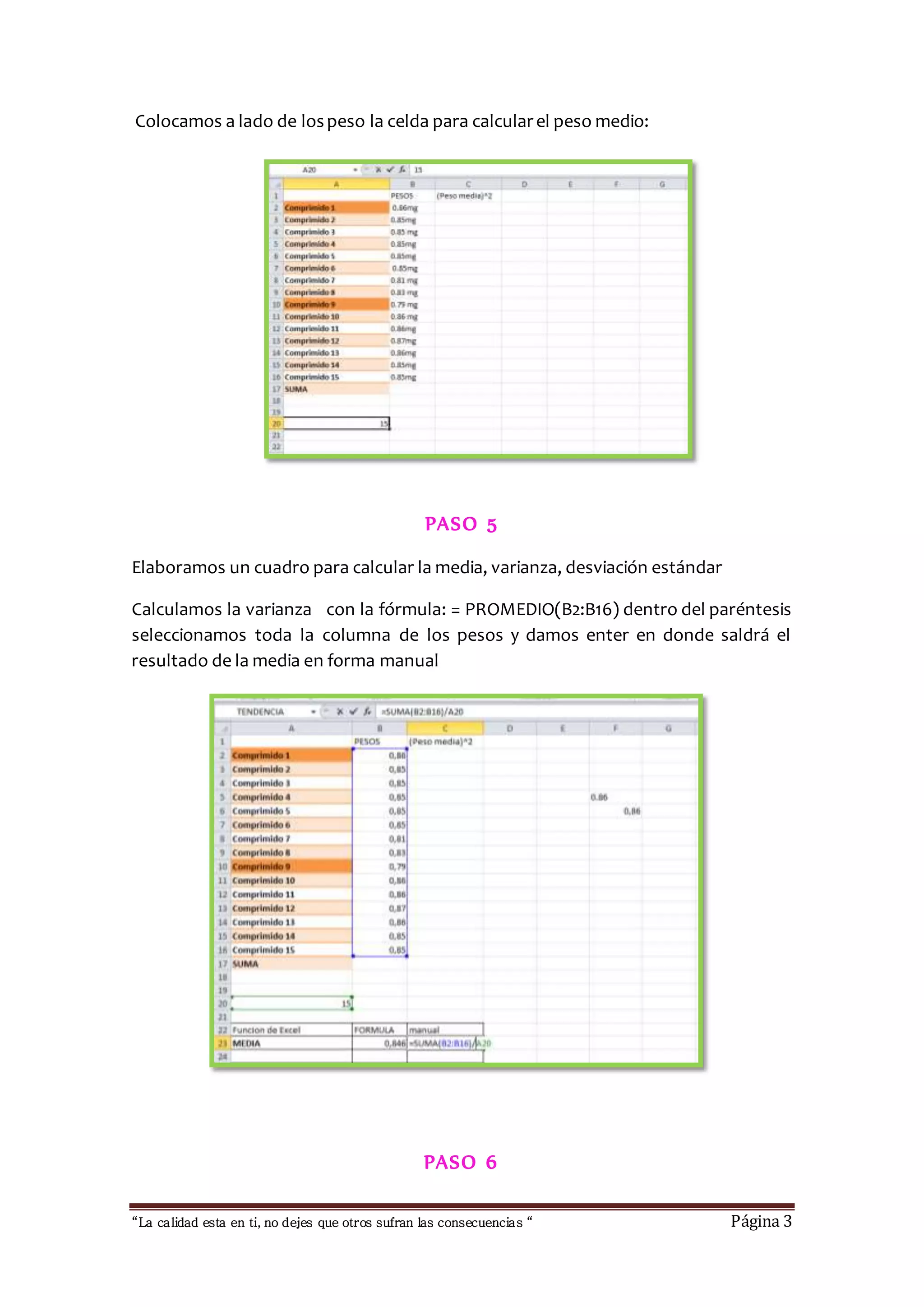 Colocamos a lado de los peso la celda para calcular el peso medio: 
PASO 5 
Elaboramos un cuadro para calcular la media, varianza, desviación estándar 
Calculamos la varianza con la fórmula: = PROMEDIO(B2:B16) dentro del paréntesis 
seleccionamos toda la columna de los pesos y damos enter en donde saldrá el 
resultado de la media en forma manual 
PASO 6 
“La calidad esta en ti, no dejes que otros sufran las consecuencias “ Página 3 
 